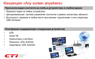 Концепция «Any screen anywhere»
Просмотр видео контента на любых устройствах в любое время
• Просмотр видео на любых устройствах
• Централизованная система управления контентом в рамках экосистемы абонента
• Доступность сервисов в любом месте при наличии подключения к сети оператора,
либо Интернет

Платформа поддерживает следующие устройства
•
•
•
•
•

STB
Smart ТВ
Компьютеры и ноутбуки
Планшеты (iOS, Android)
Смартфоны (iOS, Android)

 