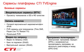 Сервисы платформы CTI TVEngine
Базовые сервисы
Вещательные сервисы (BTV)
• Просмотр телеканалов в SD и HD качестве

Запись каналов
• Сетевой персональный видеомагнитофон
nPVR
• PVR сервисы для телеканалов (Time Shift,
Pause Live TV, Restart TV)
• Локальный PVR

Видео по запросу
• Видео по Запросу (VoD)
• Кино по подписке (SVoD)
• Виртуальный кинозал (NVoD).

Программа телепередач

• Электронная программа передач
(EPG), с возможностью
просматривать программу на
несколько дней вперед и назад
(EPG Grid)

 