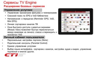 Сервисы TV Engine
Расширение базовых сервисов
Управление услугами
• Управление просмотром фильмов и телепрограмм
• Сквозной поиск по EPG и VoD библиотеке
• Напоминания о передачах (Reminder EPG, VoD,
Mini EPG)
• Личная сортировка каналов ТВ
• Окно быстрого доступа с девятью экранами
(Mosaic View) позволяет быстро переключаться
между каналами из личного списка и переходить к
просмотру VoD

Личный кабинет пользователя
•
•
•
•

Персональные настройки портала (Skins)
Родительский контроль (Parental Control)
Единое управление услугами
Выбор языка интерфейса, сортировка каналов, настройки аудио и видео, управление
подпиской и многое другое.

 