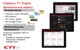 Сервисы TV Engine
Дополнительные сервисы
Интерактивные
•
•
•
•
•

Facebook, Twitter, VKontakte
RSS Новости
Чат, погода, пробки
Фото Google Picasa
Сервис информирования
(Informing)
Дополнительные

возможности
Открытый интерфейс (API) на
базе HTML
– разработка сервисов силами
Оператора и сторонних
разработчиков

 