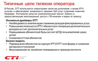 Типичные цели телеком оператора
В России, OTT используется операторами связи как дополнение к своим IPTV
услугам, и обеспечивает возможность продажи VoD услуг сторонним клиентам.
Например: Ростелеком запустил развлекательный портал Zabava.ru,
предоставляющий многоэкранный доступ к ТВ-каналам и видео по запросу.

Основные драйверы ОТТ
• Необходимость компенсации снижения доходов фиксированных услуг
• Повышение лояльности IPTV абонентов и генерация дополнительных
доходов за счет дополнительных услуг
• Наращивание абонентской базы за счет ШПД пользователей чужих
сетей
• Снижение оттока абонентов
Бизнес модель
• Перевод всех абонентов на единую IPTV/OTT платформу и снижение
авторских отчислений
• Фокусирование на линейном телевидении и премиум контенте

 