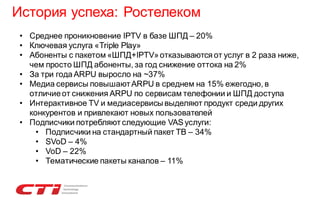 История успеха: Ростелеком
• Среднее проникновение IPTV в базе ШПД – 20%
• Ключевая услуга «Triple Play»
• Абоненты с пакетом «ШПД+IPTV» отказываются от услуг в 2 раза ниже,
чем просто ШПД абоненты, за год снижение оттока на 2%
• За три года ARPU выросло на ~37%
• Медиа сервисы повышают ARPU в среднем на 15% ежегодно, в
отличие от снижения ARPU по сервисам телефонии и ШПД доступа
• Интерактивное TV и медиасервисы выделяют продукт среди других
конкурентов и привлекают новых пользователей
• Подписчики потребляют следующие VAS услуги:
• Подписчики на стандартный пакет ТВ – 34%
• SVoD – 4%
• VoD – 22%
• Тематические пакеты каналов – 11%

 