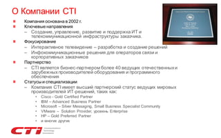 О Компании CTI
Компания основана в 2002 г.
Ключевые направления

– Создание, управление, развитие и поддержка ИТ и
телекоммуникационной инфраструктуры заказчика.
Фокусирование

– Интерактивное телевидение – разработка и создание решений
– Инфокоммуникационные решения для операторов связи и
корпоративных заказчиков
Партнерство

– CTI является бизнес-партнером более 40 ведущих отечественных и
зарубежных производителей оборудования и программного
обеспечения
Статусы и специализации

– Компания CTI имеет высший партнерский статус ведущих мировых
производителей ИТ-решений, таких как:
•
•
•
•
•
•

Cisco - Gold Certified Partner
IBM – Advanced Business Partner
Microsoft – Silver Messaging, Small Business Specialist Community
VMware – Solution Provider, уровень Enterprise
HP – Gold Preferred Partner
и многих других

 