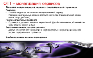 OTT – монетизация сервисов
Базовые модели продаж видео со стороны оператора связи
Подписка
• Платная подписка на сериалы на определенный период
• Подписка на отдельный канал с premium контентом (Национальный канал,
охота, спорт, рыбалка)
Плата за отдельный просмотр
• Просмотр отдельных знаковых мероприятий (футбольные матчи, Олимпийские
виды спорта, хоккей, и т.д.)
Бесплатное видео с показом рекламы
• Доступ к бесплатному просмотру с необходимостью просмотра рекламного
ролика перед началом просмотра
Комбинированная модель монетизации

 