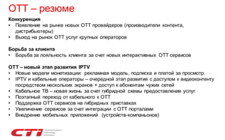 OTT – резюме
Конкуренция
• Появление на рынке новых ОТТ провайдеров (производители контента,
дистрибьютеры)
• Выход на рынок ОТТ услуг крупных операторов
Борьба за клиента
• Борьба за лояльность клиента за счет новых интерактивных ОТТ сервисов
ОТТ – новый этап развития IPTV
• Новые модели монетизации: рекламная модель, подписка и платой за просмотр.
• IPTV и кабельные операторы – очередной этап развития с доступом к видеоконтенту
посредством нескольких экранов + доступ к абонентам чужих сетей
• Кабельное ТВ – новая жизнь за счет гибридной схемы предоставления услуг
• Поэтапный переход от кабельного к OTT
• Поддержка ОТТ сервисов на гибридных приставках
• Увеличение сервисов за счет интеграции с ОТТ порталами
• Внедрение мобильных приложений (устройств-компаньонов)

 