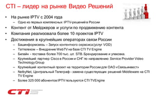 CTI – лидер на рынке Видео Решений
•

На рынке IPTV с 2004 года
– Одно из первых комплексных IPTV-решений в России

•
•
•

Контент от Мейджеров и услуги по продвижению контента
Компания реализовала более 10 проектов IPTV
Достижения в крупнейших операторах связи России
–
–
–
–

Башинформсвязь – Запуск контентного сервсиса (услуг VOD)
Таттелеком – Внедрение WebTV на базе CTI TV Engine
Билайн - поставка более 700 тыс. шт. STB. Брендирование и упаковка.
Крупнейший партнер Cisco в России и СНГ по направлению Service Provider Video
Technology Group
– Крупнейший контентный проект на территории России для ОАО «Связьинвест»
– NetbyNet, Центральный Телеграф - замена существующих решений Middleware на CTI
TV Engine
– Более 325 000 абонентов IPTV пользуются CTI TVEngine

 