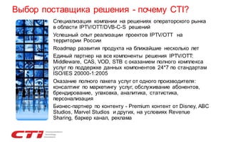 Выбор поставщика решения - почему CTI?
•
•
•
•

•

•

Специализация компании на решениях операторского рынка
в области IPTV/OTT/DVB-C-S решений
Успешный опыт реализации проектов IPTV/OTT на
территории России
Roadmap развития продукта на ближайшие несколько лет
Единый партнер на все компоненты решения IPTV/OTT:
Middleware, CAS, VOD, STB с оказанием полного комплекса
услуг по поддержке данных компонентов 24*7 по стандартам
ISO/IES 20000-1:2005
Оказание полного пакета услуг от одного производителя:
консалтинг по маркетингу услуг, обслуживание абонентов,
брендирование, упаковка, аналитика, статистика,
персонализация
Бизнес-партнер по контенту - Premium контент от Disney, ABC
Studios, Marvel Studios и других, на условиях Revenue
Sharing, баркер канал, реклама

 