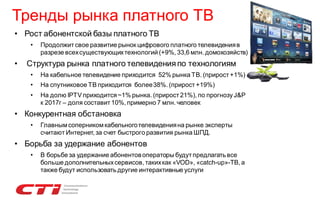 Тренды рынка платного ТВ
• Рост абонентской базы платного ТВ
•

•

Продолжит свое развитие рынок цифрового платного телевидения в
разрезе всех существующих технологий (+9%, 33,6 млн. домохозяйств)

Структура рынка платного телевидения по технологиям
•

На кабельное телевидение приходится 52% рынка ТВ. (прирост +1%)

•

На спутниковое ТВ приходится более 38%. (прирост +19%)

•

На долю IPTV приходится ~1% рынка. (прирост 21%), по прогнозу J&P
к 2017г – доля составит 10%, примерно 7 млн. человек

• Конкурентная обстановка
•

Главным соперником кабельного телевидения на рынке эксперты
считают Интернет, за счет быстрого развития рынка ШПД.

• Борьба за удержание абонентов
•

В борьбе за удержание абонентов операторы будут предлагать все
больше дополнительных сервисов, таких как «VOD», «catch-up»-ТВ, а
также будут использовать другие интерактивные услуги

 