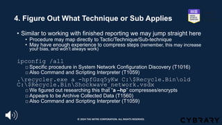 4. Figure Out What Technique or Sub Applies
• Similar to working with finished reporting we may jump straight here
• Procedure may map directly to Tactic/Technique/Sub-technique
• May have enough experience to compress steps (remember, this may increase
your bias, and won’t always work)
ipconfig /all
□ Specific procedure in System Network Configuration Discovery (T1016)
□ Also Command and Scripting Interpreter (T1059)
.recycler.exe a -hpfGzq5yKw C:$Recycle.Binold
C:$Recycle.BinShockwave_network.vsdx
□ We figured out researching this that “a –hp” compresses/encrypts
□ Appears to be Archive Collected Data (T1560)
□ Also Command and Scripting Interpreter (T1059)
© 2024 THE MITRE CORPORATION. ALL RIGHTS RESERVED.
 