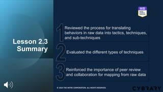 Lesson 2.3
Summary
Reinforced the importance of peer review
and collaboration for mapping from raw data
Evaluated the different types of techniques
Reviewed the process for translating
behaviors in raw data into tactics, techniques,
and sub-techniques
© 2024 THE MITRE CORPORATION. ALL RIGHTS RESERVED.
 