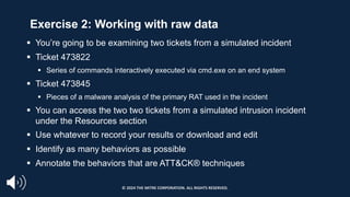 Exercise 2: Working with raw data
§ You’re going to be examining two tickets from a simulated incident
§ Ticket 473822
§ Series of commands interactively executed via cmd.exe on an end system
§ Ticket 473845
§ Pieces of a malware analysis of the primary RAT used in the incident
§ You can access the two two tickets from a simulated intrusion incident
under the Resources section
§ Use whatever to record your results or download and edit
§ Identify as many behaviors as possible
§ Annotate the behaviors that are ATT&CK® techniques
© 2024 THE MITRE CORPORATION. ALL RIGHTS RESERVED.
 