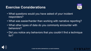 Exercise Considerations
• What questions would you have asked of your incident
responders?
• What was easier/harder than working with narrative reporting?
• What other types of data do you commonly encounter with
behaviors?
• Did you notice any behaviors that you couldn’t find a technique
for?
© 2024 THE MITRE CORPORATION. ALL RIGHTS RESERVED.
 