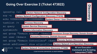 Going Over Exercise 2 (Ticket 473822)
ipconfig /all
arp -a
echo %USERDOMAIN%%USERNAME%
tasklist /v
sc query
systeminfo
net group "Domain Admins" /domain
net user /domain
net group "Domain Controllers" /domain
netsh advfirewall show allprofiles
netstat -ano
System Network Configuration Discovery
(T1016)
System Network Configuration Discovery (T1016)
System Owner / User Discovery
(T1033)
Process Discovery
(T1057)
System Service Discovery
(T1007)
All are Execution –
Command and Scripting
Interpreter(T1059)
System Information Discovery
(T1082) Permission Groups Discovery: Domain Groups
(T1069.002)
Account Discovery: Domain Account
(T1087.002)
Remote System Discovery
(T1018)
System Network Configuration Discovery
(T1016)
System Network Connections Discovery (T1049)
Discovery
© 2024 THE MITRE CORPORATION. ALL RIGHTS RESERVED.
 