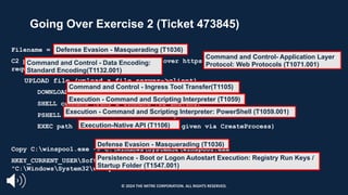 Going Over Exercise 2 (Ticket 473845)
Filename = winspoo1.exe
C2 protocol is base64 encoded commands over https. The RAT beacons every 30 seconds
requesting a command.
UPLOAD file (upload a file server->client)
DOWNLOAD file (download a file client->server)
SHELL command (runs a command via cmd.exe)
PSHELL command (runs a command via powershell.exe)
EXEC path (executes a PE at the path given via CreateProcess)
Copy C:winspoo1.exe -> C:WindowsSystem32winspool.exe
HKEY_CURRENT_USERSoftwareMicrosoftWindowsCurrentVersionRunwinspool REG_SZ
"C:WindowsSystem32winspool.exe"
Execution - Command and Scripting Interpreter: PowerShell (T1059.001)
Execution - Command and Scripting Interpreter (T1059)
Execution-Native API (T1106)
Defense Evasion - Masquerading (T1036)
Command and Control - Data Encoding:
Standard Encoding(T1132.001)
Command and Control- Application Layer
Protocol: Web Protocols (T1071.001)
Persistence - Boot or Logon Autostart Execution: Registry Run Keys /
Startup Folder (T1547.001)
Command and Control - Ingress Tool Transfer(T1105)
Defense Evasion - Masquerading (T1036)
© 2024 THE MITRE CORPORATION. ALL RIGHTS RESERVED.
 