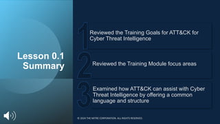 Lesson 0.1
Summary
Examined how ATT&CK can assist with Cyber
Threat Intelligence by offering a common
language and structure
Reviewed the Training Module focus areas
Reviewed the Training Goals for ATT&CK for
Cyber Threat Intelligence
© 2024 THE MITRE CORPORATION. ALL RIGHTS RESERVED.
 