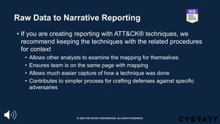 Raw Data to Narrative Reporting
• If you are creating reporting with ATT&CK® techniques, we
recommend keeping the techniques with the related procedures
for context
• Allows other analysts to examine the mapping for themselves
• Ensures team is on the same page with mapping
• Allows much easier capture of how a technique was done
• Contributes to simpler process for crafting defenses against specific
adversaries
© 2024 THE MITRE CORPORATION. ALL RIGHTS RESERVED.
 