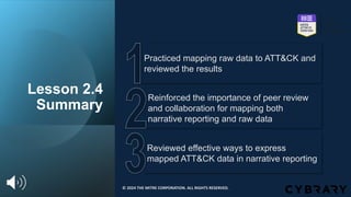 Lesson 2.4
Summary
Reviewed effective ways to express
mapped ATT&CK data in narrative reporting
Reinforced the importance of peer review
and collaboration for mapping both
narrative reporting and raw data
Practiced mapping raw data to ATT&CK and
reviewed the results
© 2024 THE MITRE CORPORATION. ALL RIGHTS RESERVED.
 
