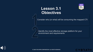 Lesson 3.1
Objectives
Identify the most effective storage platform for your
environment and requirements
Consider who (or what) will be consuming the mapped CTI
© 2024 THE MITRE CORPORATION. ALL RIGHTS RESERVED.
 