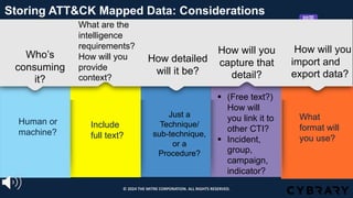 Who’s
consuming
it?
Human or
machine?
Storing ATT&CK Mapped Data: Considerations
What are the
intelligence
requirements?
How will you
provide
context?
Include
full text?
How detailed
will it be?
Just a
Technique/
sub-technique,
or a
Procedure?
How will you
capture that
detail?
§ (Free text?)
How will
you link it to
other CTI?
§ Incident,
group,
campaign,
indicator?
How will you
import and
export data?
What
format will
you use?
© 2024 THE MITRE CORPORATION. ALL RIGHTS RESERVED.
 