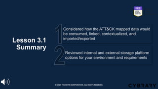 Lesson 3.1
Summary
Reviewed internal and external storage platform
options for your environment and requirements
Considered how the ATT&CK mapped data would
be consumed, linked, contextualized, and
imported/exported
© 2024 THE MITRE CORPORATION. ALL RIGHTS RESERVED.
 