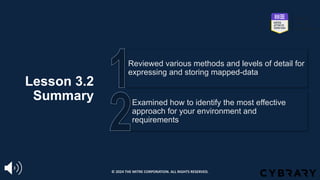 Lesson 3.2
Summary Examined how to identify the most effective
approach for your environment and
requirements
Reviewed various methods and levels of detail for
expressing and storing mapped-data
© 2024 THE MITRE CORPORATION. ALL RIGHTS RESERVED.
 