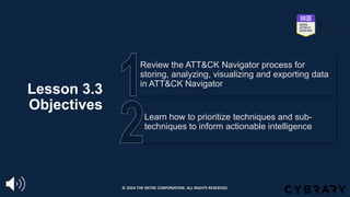 Lesson 3.3
Objectives
Learn how to prioritize techniques and sub-
techniques to inform actionable intelligence
Review the ATT&CK Navigator process for
storing, analyzing, visualizing and exporting data
in ATT&CK Navigator
© 2024 THE MITRE CORPORATION. ALL RIGHTS RESERVED.
 