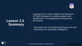 Lesson 3.3
Summary
Examined how to prioritize techniques and sub-
techniques for actionable intelligence
Learned how to map multiple threat groups in
ATT&CK Navigator to enable analysis and
identification of overlapping techniques/sub-
techniques.
© 2024 THE MITRE CORPORATION. ALL RIGHTS RESERVED.
 