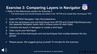 Exercise 3: Comparing Layers in Navigator
§ Refer to the Resources section for Exercise 3
• The techniques and sub-techniques are listed in the “APT39 and Cobalt Kitty Techniques” PDF
1. Open ATT&CK Navigator: http://bit.ly/attacknav
2. Enter the techniques and sub-techniques from APT39 and Cobalt Kitty/OceanLotus
into separate Navigator layers with a unique score for each layer.
3. Combine the layers in Navigator to create a third layer
4. Color score your third layer
5. Make a list of the techniques and sub-techniques that overlap between the two
groups
§ Please pause. We suggest giving yourself 15 minutes for this exercise.
© 2024 THE MITRE CORPORATION. ALL RIGHTS RESERVED.
 