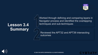 Lesson 3.4
Summary
Reviewed the APT32 and APT39 intersecting
outcomes
Worked through defining and comparing layers in
Navigator process and identified the overlapping
techniques and sub-techniques
© 2024 THE MITRE CORPORATION. ALL RIGHTS RESERVED.
 