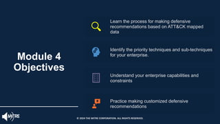 Learn the process for making defensive
recommendations based on ATT&CK mapped
data
Identify the priority techniques and sub-techniques
for your enterprise.
Understand your enterprise capabilities and
constraints
Practice making customized defensive
recommendations
Module 4
Objectives
© 2024 THE MITRE CORPORATION. ALL RIGHTS RESERVED.
 