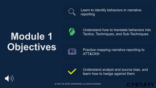 Module 1
Objectives
Learn to identify behaviors in narrative
reporting
Understand how to translate behaviors into
Tactics, Techniques, and Sub-Techniques
Practice mapping narrative reporting to
ATT&CK®
Understand analyst and source bias, and
learn how to hedge against them
© 2024 THE MITRE CORPORATION. ALL RIGHTS RESERVED.
 
