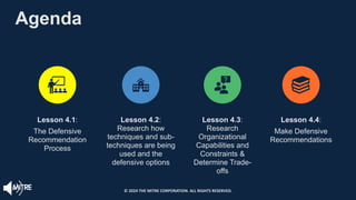 Agenda
Lesson 4.1:
The Defensive
Recommendation
Process
Lesson 4.2:
Research how
techniques and sub-
techniques are being
used and the
defensive options
Lesson 4.3:
Research
Organizational
Capabilities and
Constraints &
Determine Trade-
offs
Lesson 4.4:
Make Defensive
Recommendations
© 2024 THE MITRE CORPORATION. ALL RIGHTS RESERVED.
 
