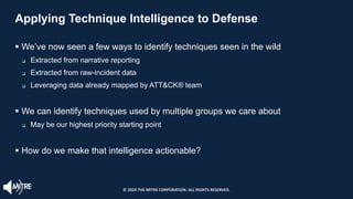 Applying Technique Intelligence to Defense
§ We’ve now seen a few ways to identify techniques seen in the wild
q Extracted from narrative reporting
q Extracted from raw-incident data
q Leveraging data already mapped by ATT&CK® team
§ We can identify techniques used by multiple groups we care about
q May be our highest priority starting point
§ How do we make that intelligence actionable?
© 2024 THE MITRE CORPORATION. ALL RIGHTS RESERVED.
 