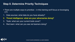 Step 0. Determine Priority Techniques
§ There are multiple ways to prioritize – in this training we’ll focus on leveraging
CTI
1. Data sources: what data do you have already?
2. Threat intelligence: what are your adversaries doing?
3. Tools: what can your current tools cover?
4. Red team: what can you see red teamers doing?
© 2024 THE MITRE CORPORATION. ALL RIGHTS RESERVED.
 