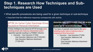 Step 1. Research How Techniques and Sub-
techniques are Used
§ What specific procedures are being used for a given technique or sub-technique
§ Important that the defensive response corresponds with activity
FireEye Intelligence has observed APT39 leverage spear
phishing emails with malicious attachments and/or
hyperlinks typically resulting in a POWBAT infection
§ Execution – User Execution (T1204)
User Execution: Malicious Link (T1204.001)
User Execution: Malicious Attachment
(T1204.002)
Two types of payloads were found in the spear-
phishing emails: links to malicious sites or
weaponized Word documents
§ Execution – User Execution (T1204)
User Execution: Malicious Link
(T1204.001)
User Execution: Malicious Attachment
(T1204.002) (T1
204.002)
© 2024 THE MITRE CORPORATION. ALL RIGHTS RESERVED.
 