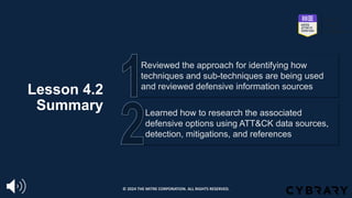 Lesson 4.2
Summary Learned how to research the associated
defensive options using ATT&CK data sources,
detection, mitigations, and references
Reviewed the approach for identifying how
techniques and sub-techniques are being used
and reviewed defensive information sources
© 2024 THE MITRE CORPORATION. ALL RIGHTS RESERVED.
 