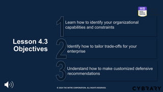 Lesson 4.3
Objectives
Understand how to make customized defensive
_recommendations
Identify how to tailor trade-offs for your
enterprise
Learn how to identify your organizational
capabilities and constraints
© 2024 THE MITRE CORPORATION. ALL RIGHTS RESERVED.
 