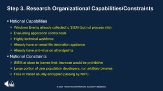 Step 3. Research Organizational Capabilities/Constraints
§ Notional Capabilities
q Windows Events already collected to SIEM (but not process info)
q Evaluating application control tools
q Highly technical workforce
q Already have an email file detonation appliance
q Already have anti-virus on all endpoints
§ Notional Constraints
q SIEM at close to license limit, increase would be prohibitive
q Large portion of user population developers, run arbitrary binaries
q Files in transit usually encrypted passing by NIPS
© 2024 THE MITRE CORPORATION. ALL RIGHTS RESERVED.
 