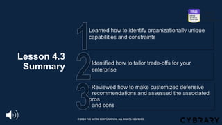 Lesson 4.3
Summary
Reviewed how to make customized defensive
_recommendations and assessed the associated
pros
and cons
Identified how to tailor trade-offs for your
enterprise
Learned how to identify organizationally unique
capabilities and constraints
© 2024 THE MITRE CORPORATION. ALL RIGHTS RESERVED.
 