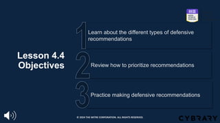 Lesson 4.4
Objectives
Practice making defensive recommendations
Review how to prioritize recommendations
Learn about the different types of defensive
recommendations
© 2024 THE MITRE CORPORATION. ALL RIGHTS RESERVED.
 