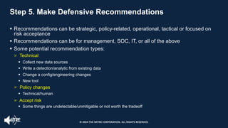 Step 5. Make Defensive Recommendations
§ Recommendations can be strategic, policy-related, operational, tactical or focused on
risk acceptance
§ Recommendations can be for management, SOC, IT, or all of the above
§ Some potential recommendation types:
q Technical
§ Collect new data sources
§ Write a detection/analytic from existing data
§ Change a config/engineering changes
§ New tool
q Policy changes
§ Technical/human
q Accept risk
§ Some things are undetectable/unmitigable or not worth the tradeoff
© 2024 THE MITRE CORPORATION. ALL RIGHTS RESERVED.
 