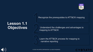 Lesson 1.1
Objectives
Learn the ATT&CK process for mapping to
narrative reporting
Understand the challenges and advantages to
mapping to ATT&CK
Recognize the prerequisites to ATT&CK mapping
© 2024 THE MITRE CORPORATION. ALL RIGHTS RESERVED.
 