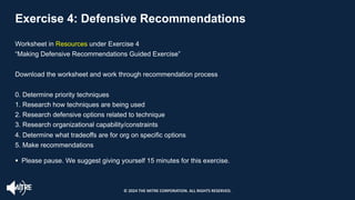 Exercise 4: Defensive Recommendations
Worksheet in Resources under Exercise 4
“Making Defensive Recommendations Guided Exercise”
Download the worksheet and work through recommendation process
0. Determine priority techniques
1. Research how techniques are being used
2. Research defensive options related to technique
3. Research organizational capability/constraints
4. Determine what tradeoffs are for org on specific options
5. Make recommendations
§ Please pause. We suggest giving yourself 15 minutes for this exercise.
© 2024 THE MITRE CORPORATION. ALL RIGHTS RESERVED.
 