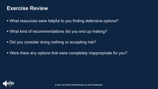 Exercise Review
§ What resources were helpful to you finding defensive options?
§ What kind of recommendations did you end up making?
§ Did you consider doing nothing or accepting risk?
§ Were there any options that were completely inappropriate for you?
© 2024 THE MITRE CORPORATION. ALL RIGHTS RESERVED.
 