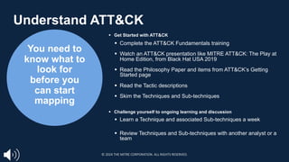 You need to
know what to
look for
before you
can start
mapping
§ Get Started with ATT&CK
§ Complete the ATT&CK Fundamentals training
§ Watch an ATT&CK presentation like MITRE ATT&CK: The Play at
Home Edition, from Black Hat USA 2019
§ Read the Philosophy Paper and items from ATT&CK’s Getting
Started page
§ Read the Tactic descriptions
§ Skim the Techniques and Sub-techniques
§ Challenge yourself to ongoing learning and discussion
§ Learn a Technique and associated Sub-techniques a week
§ Review Techniques and Sub-techniques with another analyst or a
team
Understand ATT&CK
© 2024 THE MITRE CORPORATION. ALL RIGHTS RESERVED.
 