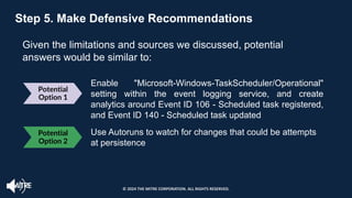 Potential
Option 1
Enable "Microsoft-Windows-TaskScheduler/Operational"
setting within the event logging service, and create
analytics around Event ID 106 - Scheduled task registered,
and Event ID 140 - Scheduled task updated
Use Autoruns to watch for changes that could be attempts
at persistence
Step 5. Make Defensive Recommendations
Given the limitations and sources we discussed, potential
answers would be similar to:
Potential
Option 2
© 2024 THE MITRE CORPORATION. ALL RIGHTS RESERVED.
 