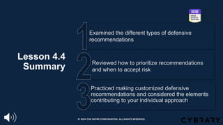 Lesson 4.4
Summary
Practiced making customized defensive
recommendations and considered the elements
contributing to your individual approach
Reviewed how to prioritize recommendations
and when to accept risk
Examined the different types of defensive
recommendations
© 2024 THE MITRE CORPORATION. ALL RIGHTS RESERVED.
 