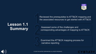 Lesson 1.1
Summary
Examined the ATT&CK mapping process for
narrative reporting
Assessed some of the challenges and
corresponding advantages of mapping to ATT&CK
Reviewed the prerequisites to ATT&CK mapping and
the associated resources to get started with ATT&CK
© 2024 THE MITRE CORPORATION. ALL RIGHTS RESERVED.
 