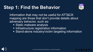 Step 1: Find the Behavior
Information that may not be useful for ATT&CK
mapping are those that don’t provide details about
adversary behavior, such as:
§ Static malware analysis
§ Infrastructure registration information
§ Stand-alone industry/victim targeting information
© 2024 THE MITRE CORPORATION. ALL RIGHTS RESERVED.
 