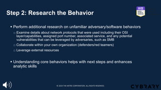 Step 2: Research the Behavior
§ Perform additional research on unfamiliar adversary/software behaviors
☐ Examine details about network protocols that were used including their OSI
layer/capabilities, assigned port number, associated service, and any potential
vulnerabilities that can be leveraged by adversaries, such as SMB
☐ Collaborate within your own organization (defenders/red teamers)
☐ Leverage external resources
§ Understanding core behaviors helps with next steps and enhances
analytic skills
© 2024 THE MITRE CORPORATION. ALL RIGHTS RESERVED.
 